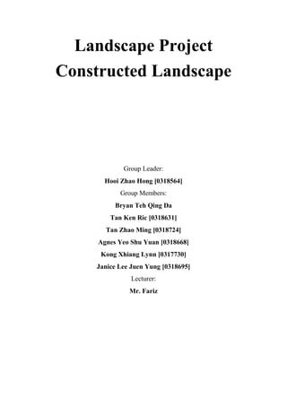 Landscape Project
Constructed Landscape
Group Leader:
Hooi Zhao Hong [0318564]
Group Members:
Bryan Teh Qing Da
Tan Ken Ric [0318631]
Tan Zhao Ming [0318724]
Agnes Yeo Shu Yuan [0318668]
Kong Xhiang Lynn [0317730]
Janice Lee Juen Yung [0318695]
Lecturer:
Mr. Fariz
 