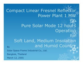 Compact Linear Fresnel Reflector
              Power Plant 1 MW
                             On
      Pure Solar Mode 12 hours
                      Operation
                             for
   Soft Land, Medium Insolation
By          and Humid Country
Solar Space Frame Industrial Co., Ltd.
Bangkok, Thailand
March 12, 2555
 