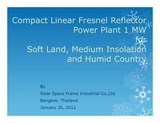 Compact Linear Fresnel Reflector
              Power Plant 1 MW
                             for
   Soft Land, Medium Insolation
            and Humid Country


      By
      Solar Space Frame Industrial Co.,Ltd
      Bangkok, Thailand
      January 30, 2012
 