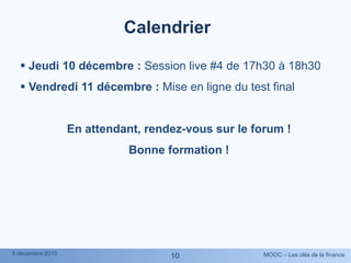 MOOC – Les clés de la finance3 décembre 2015
1010
Calendrier
 Jeudi 10 décembre : Session live #4 de 17h30 à 18h30
 Vendredi 11 décembre : Mise en ligne du test final
En attendant, rendez-vous sur le forum !
Bonne formation !
 