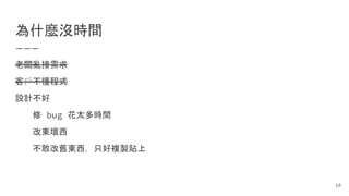 為什麼沒時間
老闆亂接需求
客戶不懂程式
設計不好
修 bug 花太多時間
改東壞西
不敢改舊東西，只好複製貼上
10
 