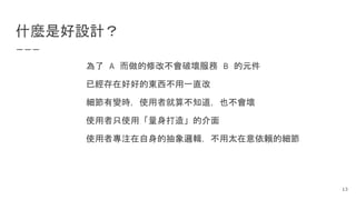 什麼是好設計？
為了 A 而做的修改不會破壞服務 B 的元件
已經存在好好的東西不用一直改
細節有變時，使用者就算不知道，也不會壞
使用者只使用「量身打造」的介面
使用者專注在自身的抽象邏輯，不用太在意依賴的細節
13
 
