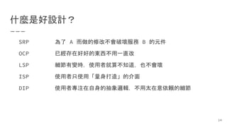 什麼是好設計？
為了 A 而做的修改不會破壞服務 B 的元件
已經存在好好的東西不用一直改
細節有變時，使用者就算不知道，也不會壞
使用者只使用「量身打造」的介面
使用者專注在自身的抽象邏輯，不用太在意依賴的細節
SRP
OCP
LSP
ISP
DIP
14
 