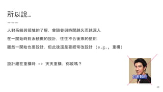 所以說…
人對系統與領域的了解，會隨參與時間越久而越深入
在一開始時對系統做的設計，往往不合後來的使用
雖然一開始也要設計，但此後還是要經常改設計 (e.g., 重構)
設計總在重構時 => 天天重構，你敢嗎？
23
 
