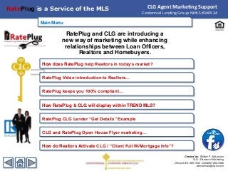Main Menu
RatePlug and CLG are introducing a
new way of marketing while enhancing
relationships between Loan Officers,
Realtors and Homebuyers.
CLG Agent Marketing Support
Centennial Lending Group NMLS #340534
RatePlug is a Service of the MLS
How does RatePlug help Realtors in today’s market?
CLG and RatePlug Open House Flyer marketing…
How RatePlug & CLG will display within TREND MLS?
RatePlug keeps you 100% compliant…
RatePlug CLG Lender “Get Details” Example
Main Menu
How do Realtors Activate CLG / “Client Full W/Mortgage Info”?
RatePlug Video introduction to Realtors…
Created by: William P. McLennan
CLG / Director of Marketing
Office # 215-469-1000 / Cell#267-280-3388
wmclennan@clg-llc.com
 