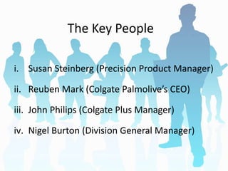 The Key People
i. Susan Steinberg (Precision Product Manager)
ii. Reuben Mark (Colgate Palmolive’s CEO)
iii. John Philips (Colgate Plus Manager)
iv. Nigel Burton (Division General Manager)
 