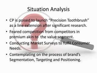 Situation Analysis
• CP is poised to launch “Precision Toothbrush”
as a line extension after significant research.
• Feared competition from competitors in
premium akin to the value segment.
• Conducting Market Surveys to fulfil Consumer
Needs.
• Contemplating on the process of brand’s
Segmentation, Targeting and Positioning.
 
