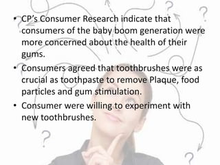 • CP’s Consumer Research indicate that
consumers of the baby boom generation were
more concerned about the health of their
gums.
• Consumers agreed that toothbrushes were as
crucial as toothpaste to remove Plaque, food
particles and gum stimulation.
• Consumer were willing to experiment with
new toothbrushes.
 