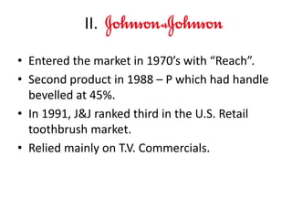 • Entered the market in 1970’s with “Reach”.
• Second product in 1988 – P which had handle
bevelled at 45%.
• In 1991, J&J ranked third in the U.S. Retail
toothbrush market.
• Relied mainly on T.V. Commercials.
II.
 