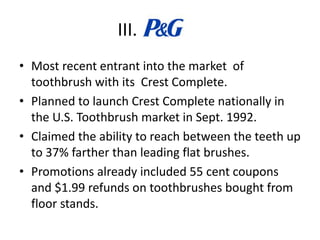 III.
• Most recent entrant into the market of
toothbrush with its Crest Complete.
• Planned to launch Crest Complete nationally in
the U.S. Toothbrush market in Sept. 1992.
• Claimed the ability to reach between the teeth up
to 37% farther than leading flat brushes.
• Promotions already included 55 cent coupons
and $1.99 refunds on toothbrushes bought from
floor stands.
 