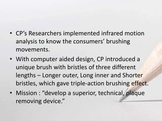 • CP’s Researchers implemented infrared motion
analysis to know the consumers’ brushing
movements.
• With computer aided design, CP introduced a
unique brush with bristles of three different
lengths – Longer outer, Long inner and Shorter
bristles, which gave triple-action brushing effect.
• Mission : “develop a superior, technical, plaque
removing device.”
 