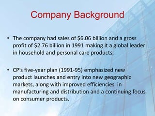 Company Background
• The company had sales of $6.06 billion and a gross
profit of $2.76 billion in 1991 making it a global leader
in household and personal care products.
• CP’s five-year plan (1991-95) emphasized new
product launches and entry into new geographic
markets, along with improved efficiencies in
manufacturing and distribution and a continuing focus
on consumer products.
 