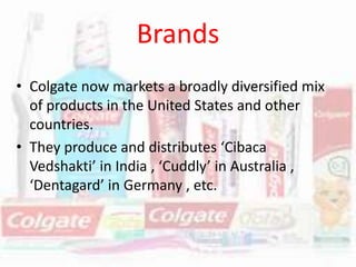 Brands
• Colgate now markets a broadly diversified mix
of products in the United States and other
countries.
• They produce and distributes ‘Cibaca
Vedshakti’ in India , ‘Cuddly’ in Australia ,
‘Dentagard’ in Germany , etc.
 