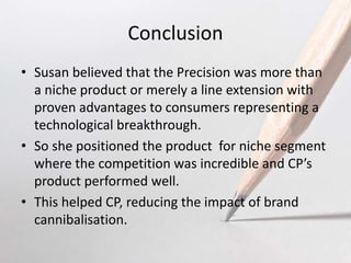 Conclusion
• Susan believed that the Precision was more than
a niche product or merely a line extension with
proven advantages to consumers representing a
technological breakthrough.
• So she positioned the product for niche segment
where the competition was incredible and CP’s
product performed well.
• This helped CP, reducing the impact of brand
cannibalisation.
 