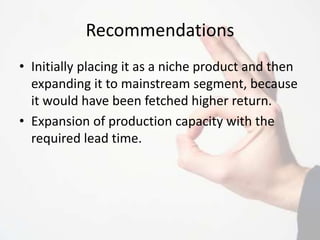 Recommendations
• Initially placing it as a niche product and then
expanding it to mainstream segment, because
it would have been fetched higher return.
• Expansion of production capacity with the
required lead time.
 
