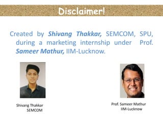 Disclaimer!
Created by Shivang Thakkar, SEMCOM, SPU,
during a marketing internship under Prof.
Sameer Mathur, IIM-Lucknow.
Prof. Sameer Mathur
IIM-Lucknow
Shivang Thakkar
SEMCOM
 