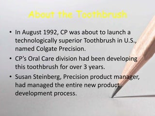 About the Toothbrush
• In August 1992, CP was about to launch a
technologically superior Toothbrush in U.S.,
named Colgate Precision.
• CP’s Oral Care division had been developing
this toothbrush for over 3 years.
• Susan Steinberg, Precision product manager,
had managed the entire new product
development process.
 