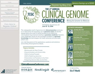 Advance Savings up to $200!
Register by May 2 for
Hotel Kabuki, San Francisco, CA
June 10 - 12, 2014
FINAL AGENDA
CLINICALGENOMEconference
THE 3rd
ANNUAL
Mining the Genome for Medicine
ClinicalGenomeConference.com
TCGC
The unstoppable march of genomics into clinical practice continues.
In an ideal world, the expanding use of genomic tools will identify
disease before the onset of clinical symptoms and determine
individualized drug treatment leading to precision medicine. However,
many challenges remain for the successful translation of genomic
knowledge and technologies into health advances and actionable
patient care.
Join vital discussions of the applications, questions and solutions
surrounding clinical genome analysis.
KEYNOTE SPEAKERS
Atul Butte, M.D., Ph.D.
Division Chief and Associate Professor,
Stanford University School of Medicine;
Director, Center for Pediatric Bioinformatics,
Lucile Packard Children’s Hospital
David Galas, Ph.D.
Principal Scientist, Pacific Northwest
Diabetes Research Institute
Gail P. Jarvik, M.D., Ph.D.
Head, Division of Medical Genetics, Arno G.
Motulsky Endowed Chair in Medicine and
Professor, Medicine and Genome Sciences,
University of Washington Medical Center
John Pfeifer, M.D., Ph.D.
Vice Chair, Clinical Affairs, Pathology
and Immunology; Professor, Pathology and
Immunology, Washington University
John Quackenbush, Ph.D.
Professor, Dana-Farber Cancer Institute and
Harvard School of Public Health; Co-Founder
and CEO, GenoSpace
Topics Include:
• Working with the Payer Process
• Genome Variation and Clinical Utility
• NGS Is GuidingTherapies
• NGS Is Redefining Genomics
• Interpretation andTranslation to the Client
• Integrating Genomic Data into the Clinic
Corporate Sponsors: Co-Sponsored by:
Cover
Agenda
Sponsor & Exhibit
Opportunities
Hotel & Travel Information
Short Courses
Registration Information
Click Here to
Register Online!
ClinicalGenomeConference.com
Cambridge Healthtech Institute
250 First Avenue, Suite 300
Needham, MA 02494
www.healthtech.com
 