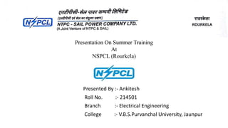 Presented By :- Ankitesh
Roll No. :- 214501
Branch :- Electrical Engineering
College :- V.B.S.Purvanchal University, Jaunpur
Presentation On Summer Training
At
NSPCL (Rourkela)
 