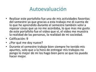 Autoevaluación
• Realizar este portafolio fue una de mis actividades favoritas
del semestre ya que gracias a esta trabajo me di cuenta de
lo que he aprendido durante el semestre también volví a
repasar cosas que ya no me acordaba, lo que mas me gusto
de este portafolio fue el video que vi, el video me muestra
la realidad de las personas, la realidad de mi sociedad.
• Calificación: 9
• ¿Por qué me doy nueve?
• Durante el semestre trabaje bien siempre he tenido mis
apuntes, solo que a la hora de entregar mis trabajos no
pongo lo mejor de mi los hago bien pero se que los puedo
hacer mejor.
 