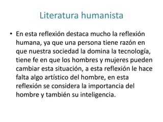 Literatura humanista
• En esta reflexión destaca mucho la reflexión
humana, ya que una persona tiene razón en
que nuestra sociedad la domina la tecnología,
tiene fe en que los hombres y mujeres pueden
cambiar esta situación, a esta reflexión le hace
falta algo artístico del hombre, en esta
reflexión se considera la importancia del
hombre y también su inteligencia.
 