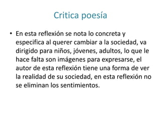 Critica poesía
• En esta reflexión se nota lo concreta y
especifica al querer cambiar a la sociedad, va
dirigido para niños, jóvenes, adultos, lo que le
hace falta son imágenes para expresarse, el
autor de esta reflexión tiene una forma de ver
la realidad de su sociedad, en esta reflexión no
se eliminan los sentimientos.
 