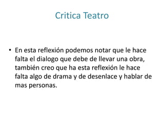 Critica Teatro
• En esta reflexión podemos notar que le hace
falta el dialogo que debe de llevar una obra,
también creo que ha esta reflexión le hace
falta algo de drama y de desenlace y hablar de
mas personas.
 