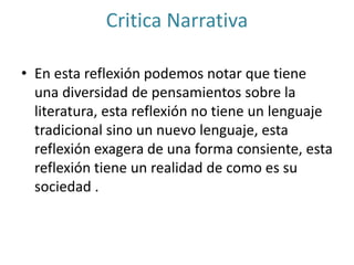 Critica Narrativa
• En esta reflexión podemos notar que tiene
una diversidad de pensamientos sobre la
literatura, esta reflexión no tiene un lenguaje
tradicional sino un nuevo lenguaje, esta
reflexión exagera de una forma consiente, esta
reflexión tiene un realidad de como es su
sociedad .
 
