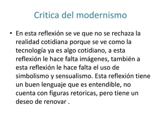 Critica del modernismo
• En esta reflexión se ve que no se rechaza la
realidad cotidiana porque se ve como la
tecnología ya es algo cotidiano, a esta
reflexión le hace falta imágenes, también a
esta reflexión le hace falta el uso de
simbolismo y sensualismo. Esta reflexión tiene
un buen lenguaje que es entendible, no
cuenta con figuras retoricas, pero tiene un
deseo de renovar .
 