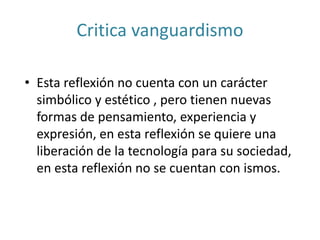 Critica vanguardismo
• Esta reflexión no cuenta con un carácter
simbólico y estético , pero tienen nuevas
formas de pensamiento, experiencia y
expresión, en esta reflexión se quiere una
liberación de la tecnología para su sociedad,
en esta reflexión no se cuentan con ismos.
 
