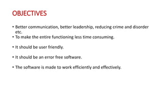 OBJECTIVES
• Better communication, better leadership, reducing crime and disorder
etc.
• To make the entire functioning less time consuming.
• It should be user friendly.
• It should be an error free software.
• The software is made to work efficiently and effectively.
 
