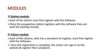 MODULES
1) Station module
Each of the station must first register with the Software.
Once the prospective station registers with the software they can
avail the existing records.
2) Citizen module
Each of the citizens, who has a complaint to register, must first register
with the Software.
 Once the registration is complete, the citizen can sign-in to the
website & register their complaint.
 