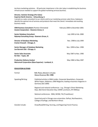 territory marketing solutions. Of particular importance is the role I play in establishing the business
infrastructure needed to support the global marketing services business.

Director, Solution Strategy (Pre-Sales)
Experian North America – Schaumburg, IL
I served as a sales consultant to our clients and to our marketing services sales force, helping to
identify the optimal mix of services and products that meet the clients’ immediate and evolving
business needs.

CRM Business Consultant (Position Eliminated)                      February 2000 to December 2001
Acxiom Corporation - Downers Grove, IL

Senior Database Consultant                                                   July 1999 to Feb. 2000
Nykamp Consulting Group - Downers Grove, IL

Director of Database Marketing                                              Nov. 1998 to July 1999
Cramer-Krasselt - Chicago, IL

Senior Manager of Database Marketing                                       Nov. 1990 to Nov. 1998
Leo Burnett USA - Chicago, IL

Senior Sales Associate                                                      May 1987 to Nov. 1990
RL Polk – Taylor, MI

Production Delivery Analyst                                                 May 1986 to May 1987
Metromail Corporation (Now Experian) - Lombard, IL


EDUCATION & OTHER

Formal:                      B.A. FRENCH, UNIVERSITY OF ILLINOIS
                             URBANA-CHAMPAIGN MAY 1986

Speaking/Writing:            Published articles in DMA Insider, Corporate Newsletters, Corporate
                             White Papers, Webinars, CRM Magazine, leading e-business magazine in
                             Germany (Oct 2009)

                             Regional and national conferences - e.g., Chicago’s Direct Marketing
                             Days, Bob Stone Education Day, CADM Luncheons, NY DMDays

                             National conferences: DMA, NCDM, TIA [TravelAssoc]

                             Guest-lectured in Chicago area universities: DePaul, Northwestern,
                             College of DuPage, and Northern Illinois

Outside Include:             Draw/Read/Writing, Running, and Regaining French Fluency
 
