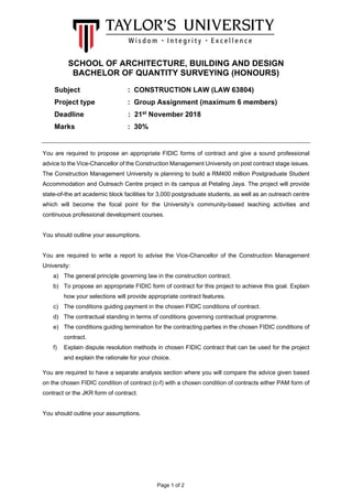 Page 1 of 2
SCHOOL OF ARCHITECTURE, BUILDING AND DESIGN
BACHELOR OF QUANTITY SURVEYING (HONOURS)
Subject : CONSTRUCTION LAW (LAW 63804)
Project type : Group Assignment (maximum 6 members)
Deadline : 21st
November 2018
Marks : 30%
You are required to propose an appropriate FIDIC forms of contract and give a sound professional
advice to the Vice-Chancellor of the Construction Management University on post contract stage issues.
The Construction Management University is planning to build a RM400 million Postgraduate Student
Accommodation and Outreach Centre project in its campus at Petaling Jaya. The project will provide
state-of-the art academic block facilities for 3,000 postgraduate students, as well as an outreach centre
which will become the focal point for the University’s community-based teaching activities and
continuous professional development courses.
You should outline your assumptions.
You are required to write a report to advise the Vice-Chancellor of the Construction Management
University:
a) The general principle governing law in the construction contract.
b) To propose an appropriate FIDIC form of contract for this project to achieve this goal. Explain
how your selections will provide appropriate contract features.
c) The conditions guiding payment in the chosen FIDIC conditions of contract.
d) The contractual standing in terms of conditions governing contractual programme.
e) The conditions guiding termination for the contracting parties in the chosen FIDIC conditions of
contract.
f) Explain dispute resolution methods in chosen FIDIC contract that can be used for the project
and explain the rationale for your choice.
You are required to have a separate analysis section where you will compare the advice given based
on the chosen FIDIC condition of contract (c-f) with a chosen condition of contracts either PAM form of
contract or the JKR form of contract.
You should outline your assumptions.
 