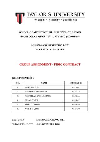 SCHOOL OF ARCHITECTURE, BUILDING AND DESIGN
BACHELOR OF QUANTITY SURVEYING (HONOURS)
LAW63804 CONSTRUCTION LAW
AUGUST 2018 SEMESTER
GROUP ASSIGNMENT - FIDIC CONTRACT
GROUP MEMBERS:
NO. NAME STUDENT ID
1. PANG KAI YUN 0319802
2. BENJAMIN TAY WEI YE 0326132
3. ABD'ALLAH SAEI-UL-HAQQ 0324556
4. CHIA LY VIER 0320142
5. MARCO LEONG 0320026
6. NG SIEW QING 0325750
LECTURER : ​MR WONG CHONG WEI
SUBMISSION DATE : ​21 NOVEMBER 2018
 