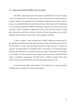 3.2 Advise on the Selection of FIDIC Form of Contract
The FIDIC contract best suited for this project is the Red Book. The selection is based
on the client Requirement. The client wishes to have full control of the design and able to
introduce changes from beginning till the completion. Besides that, the client wants the
design to be completed before the construction work start. This shows that the client prefers
to use traditional procurement method for this project. Moreover, the client wishes to pay
according to bills of quantities for approved work done. The client also wishes to be kept
fully informed and could make variations. This shows that the client prefers to have a bill of
quantities contract which the client is able to make changes to the design.
As shown in table 3.1, there are three types of FIDIC conditions of contract which is
the Red Book, Pink Book and Green Book that satisfy all the client requirement. However,
the Pink Book is mostly used for projects financed by banks and aim to increase the
economic and social aspects in developing nations. This project is not financed by banks.
Therefore, the Pink Book is not suitable to use for this project. Furthermore, the Green Book
is not suitable to use for this project as the contract sum for this project is RM 400 million,
which is considered a huge project. The Green Book is suitable for projects with a small
contract value, short construction time and involving simple or repetitive work.
In conclusion, the FIDIC contract chosen is the Red Book as it is the most adequate
and ideal choice of conditions of contract for this project.
10
 