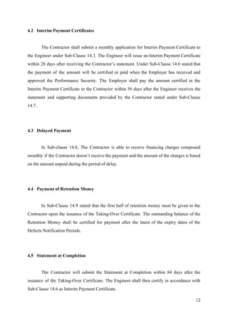 4.2 Interim Payment Certificates
The Contractor shall submit a monthly application for Interim Payment Certificate to
the Engineer under Sub-Clause 14.3. The Engineer will issue an Interim Payment Certificate
within 28 days after receiving the Contractor’s statement. Under Sub-Clause 14.6 stated that
the payment of the amount will be certified or paid when the Employer has received and
approved the Performance Security. The Employer shall pay the amount certified in the
Interim Payment Certificate to the Contractor within 56 days after the Engineer receives the
statement and supporting documents provided by the Contractor stated under Sub-Clause
14.7.
4.3 Delayed Payment
In Sub-clause 14.8, The Contractor is able to receive financing charges compound
monthly if the Contractor doesn’t receive the payment and the amount of the charges is based
on the amount unpaid during the period of delay.
4.4 Payment of Retention Money
In Sub-Clause 14.9 stated that the first half of retention money must be given to the
Contractor upon the issuance of the Taking-Over Certificate. The outstanding balance of the
Retention Money shall be certified for payment after the latest of the expiry dates of the
Defects Notification Periods.
4.5 Statement at Completion
The Contractor will submit the Statement at Completion within 84 days after the
issuance of the Taking-Over Certificate. The Engineer shall then certify in accordance with
Sub-Clause 14.6 as Interim Payment Certificate.
12
 