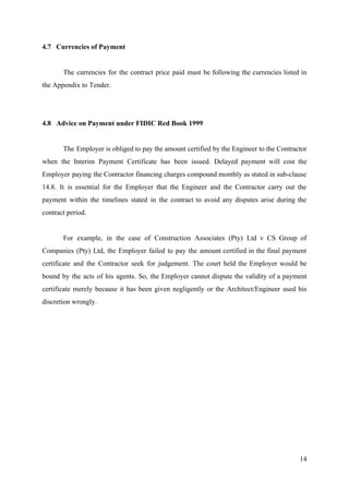 4.7 Currencies of Payment
The currencies for the contract price paid must be following the currencies listed in
the Appendix to Tender.
4.8 Advice on Payment under FIDIC Red Book 1999
The Employer is obliged to pay the amount certified by the Engineer to the Contractor
when the Interim Payment Certificate has been issued. Delayed payment will cost the
Employer paying the Contractor financing charges compound monthly as stated in sub-clause
14.8. It is essential for the Employer that the Engineer and the Contractor carry out the
payment within the timelines stated in the contract to avoid any disputes arise during the
contract period.
For example, in the case of Construction Associates (Pty) Ltd v CS Group of
Companies (Pty) Ltd, the Employer failed to pay the amount certified in the final payment
certificate and the Contractor seek for judgement. The court held the Employer would be
bound by the acts of his agents. So, the Employer cannot dispute the validity of a payment
certificate merely because it has been given negligently or the Architect/Engineer used his
discretion wrongly.
14
 