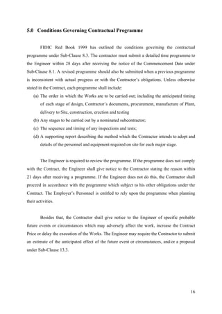 5.0 Conditions Governing Contractual Programme
FIDIC Red Book 1999 has outlined the conditions governing the contractual
programme under Sub-Clause 8.3. The contractor must submit a detailed time programme to
the Engineer within 28 days after receiving the notice of the Commencement Date under
Sub-Clause 8.1. A revised programme should also be submitted when a previous programme
is inconsistent with actual progress or with the Contractor’s obligations. Unless otherwise
stated in the Contract, each programme shall include:
(a) The order in which the Works are to be carried out; including the anticipated timing
of each stage of design, Contractor’s documents, procurement, manufacture of Plant,
delivery to Site, construction, erection and testing
(b) Any stages to be carried out by a nominated subcontractor;
(c) The sequence and timing of any inspections and tests;
(d) A supporting report describing the method which the Contractor intends to adopt and
details of the personnel and equipment required on site for each major stage.
The Engineer is required to review the programme. If the programme does not comply
with the Contract, the Engineer shall give notice to the Contractor stating the reason within
21 days after receiving a programme. If the Engineer does not do this, the Contractor shall
proceed in accordance with the programme which subject to his other obligations under the
Contract. The Employer’s Personnel is entitled to rely upon the programme when planning
their activities.
Besides that, the Contractor shall give notice to the Engineer of specific probable
future events or circumstances which may adversely affect the work, increase the Contract
Price or delay the execution of the Works. The Engineer may require the Contractor to submit
an estimate of the anticipated effect of the future event or circumstances, and/or a proposal
under Sub-Clause 13.3.
16
 