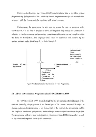 Moreover, the Engineer may request the Contractor at any time to provide a revised
programme by giving notice to the Contractor when a programme fails (to the extent stated)
to comply with the Contractor to be consistent with actual progress.
Furthermore, the programme is also use to access the rate or progress under
Sub-Clause 8.6. If the rate of progress is slow, the Engineer may instruct the Contractor to
submit a revised programme and supporting report to expedite progress and complete within
the Time for Completion. The Employer may claim for additional cost incurred by the
revised methods under Sub-Clause 2.5 or Sub-Clause 8.7.
Figure 5.1: Timeframe for Submission of Time Programme
5.1 Advice on Contractual Programme under FIDIC Red Book 1999
In FIDIC Red Book 1999, it is not stated that the programme is formed as part of the
contract. Normally, the programme is not formed part of the contract because it is subject to
change. Although the programme is not formed part of the contract, the programme enables
the Employer to monitor progress and access changes to the completion date of the project.
The programme will serve as a basis to access extension of time (EOT) or any delays as well
as any losses and expenses claim by the contractors.
17
 