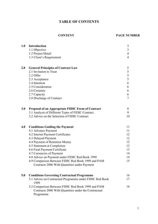 TABLE OF CONTENTS
CONTENT PAGE NUMBER
1.0 Introduction
1.1 Objective
1.2 Project Detail
1.3 Client’s Requirement
3
3
4
4
2.0 General Principles of Contract Law
2.1 Invitation to Treat
2.2 Offer
2.3 Acceptance
2.4 Intention
2.5 Consideration
2.6 Certainty
2.7 Capacity
2.8 Discharge of Contract
5
5
5
5
6
6
6
6
7
3.0 Proposal of an Appropriate FIDIC Form of Contract
3.1 Analysis of Different Types of FIDIC Contract.
3.2 Advice on the Selection of FIDIC Contract
8
9
10
4.0 Conditions Guiding the Payment
4.1 Advance Payment
4.2 Interim Payment Certificates
4.3 Delayed Payment
4.4 Payment of Retention Money
4.5 Statement at Completion
4.6 Final Payment Certificate
4.7 Currencies of Payment
4.8 Advice on Payment under FIDIC Red Book 1999
4.9 Comparison Between FIDIC Red Book 1999 and PAM
Contracts 2006 With Quantities under Payment
11
11
12
12
12
12
13
14
14
15
5.0 Conditions Governing Contractual Programme
5.1 Advice on Contractual Programme under FIDIC Red Book
1999
5.2 Comparison Between FIDIC Red Book 1999 and PAM
Contracts 2006 With Quantities under the Contractual
Programme
16
17
18
1
 