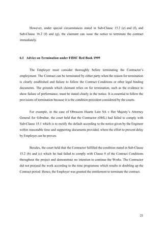 However, under special circumstances stated in Sub-Clause 15.2 (e) and (f), and
Sub-Clause 16.2 (f) and (g), the claimant can issue the notice to terminate the contract
immediately.
6.1 Advice on Termination under FIDIC Red Book 1999
The Employer must consider thoroughly before terminating the Contractor’s
employment. The Contract can be terminated by either party when the reason for termination
is clearly established and failure to follow the Contract Conditions or other legal binding
documents. ​The grounds which claimant relies on for termination, such as the evidence to
show failure of performance, must be stated clearly in the notice. It is essential to follow the
provisions of termination because it is the condition precedent considered by the courts.
For example, in the case of Obrascon Huarte Lain SA v Her Majesty’s Attorney
General for Gibraltar, the court held that the Contractor (OHL) had failed to comply with
Sub-Clause 15.1 which is to rectify the default according to the notice given by the Engineer
within reasonable time and supporting documents provided, where the effort to prevent delay
by Employer can be proven.
Besides, the court held that the Contractor fulfilled the condition stated in Sub-Clause
15.2 (b) and (c) which he had failed to comply with Clause 8 of the Contract Conditions
throughout the project and demonstrate no intention to continue the Works. The Contractor
did not proceed the work according to the time programme which results in doubling up the
Contract period. Hence, the Employer was granted the entitlement to terminate the contract.
21
 