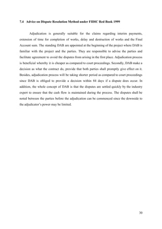 7.4 Advice on Dispute Resolution Method under FIDIC Red Book 1999
Adjudication is generally suitable for the claims regarding interim payments,
extension of time for completion of works, delay and destruction of works and the Final
Account sum. The standing DAB are appointed at the beginning of the project where DAB is
familiar with the project and the parties. They are responsible to advise the parties and
facilitate agreement to avoid the disputes from arising in the first place. Adjudication process
is beneficial whereby it is cheaper as compared to court proceedings. Secondly, DAB make a
decision as what the contract do, provide that both parties shall promptly give effect on it.
Besides, adjudication process will be taking shorter period as compared to court proceedings
since DAB is obliged to provide a decision within 84 days if a dispute does occur. In
addition, the whole concept of DAB is that the disputes are settled quickly by the industry
expert to ensure that the cash flow is maintained during the process. The disputes shall be
noted between the parties before the adjudication can be commenced since the downside to
the adjudicator’s power may be limited.
30
 