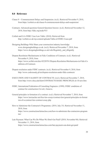 8.0 Reference
Clause 8 – Commencement Delays and Suspension. (n.d.). Retrieved November 9, 2018,
from https://corbett.co.uk/clause-8-commencement-delays-and-suspension/
Contracts: Advanced questions General Question/Answer. (n.d.). Retrieved November 12,
2018, from http://fidic.org/node/915
Corbett and Co's FIDIC Case Law Table. (2018). Retrieved from
http://corbett.co.uk/wp-content/uploads/Table-of-FIDIC-Cases.pdf
Designing Buildings Wiki Share your construction industry knowledge
www.designingbuildings.co.uk. (n.d.). Retrieved November 7, 2018, from
https://www.designingbuildings.co.uk/wiki/Regularly_and_diligently
Dispute Resolution Mechanisums in Fidic Conditions of Contracts. (n.d.). Retrieved
November 9, 2018, from
https://www.scribd.com/doc/45220781/Dispute-Resolution-Mechanisums-in-Fidic-Co
nditions-of-Contracts
Dispute resolution under FIDIC contracts. (n.d.). Retrieved November 9, 2018, from
http://www.codozasady.pl/en/dispute-resolution-under-fidic-contracts/
EXECUTION AND VALIDITY OF CONTRACTS. (n.d.). Retrieved November 7, 2018,
from http://www.shsu.edu/klett/CONTRACTS BASIC PRINCIPLES ch 10 new.htm
FIDIC, International Federation of Consulting Engineers. (1999). FIDIC conditions of
contract for construction (1st ed.). Geneva.
General principles in formation of a contract. (n.d.). Retrieved November 7, 2018, from
https://www.lawteacher.net/free-law-essays/contract-law/general-principles-in-format
ion-of-a-contract-law-contract-essay.php
How to Administer the Contractor's Programme. (2018, July 31). Retrieved November 11,
2018, from
https://www.constructionclaimsclass.com/how-to-administer-the-contractors-program
me/
Late Payment: What Can We Do When We Don't Get Paid? (2018, November 04). Retrieved
November 11, 2018, from
https://www.constructionclaimsclass.com/late-payment-can-dont-get-paid/
33
 