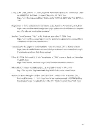 Leary, D. O. (2016, October 27). Time, Payment, Performance Bonds and Termination Under
the 1999 FIDIC Red Book. Retrieved November 10, 2018, from
https://www.lexology.com/library/detail.aspx?g=96348bda-b27f-4dbe-98dc-20758e5a
2caf
Programmes of works and construction contracts. (n.d.). Retrieved November 6, 2018, from
https://www.out-law.com/topics/projects/projects-procurement-and-contracts/program
mes-of-works-and-construction-contracts/
Standard Form Contracts: FIDIC. (n.d.). Retrieved November 12, 2018, from
https://www.out-law.com/en/topics/projects--construction/construction-standard-form
-contracts/standard-form-contracts-fidic/
Termination by the Employer under the FIDIC Form of Contract. (2018). Retrieved from
https://www.fenwickelliott.com/research-insight/newsletters/international-quarterly/1
0/termination-employer-fidic-form-contract
Udom, K. (2014, February 01). A brief introduction to FIDIC contracts. Retrieved November
14, 2018, from
https://www.thenbs.com/knowledge/a-brief-introduction-to-fidic-contracts
Which FIDIC Contract should I use? (n.d.). Retrieved November 8, 2018, from
http://fidic.org/bookshop/about-bookshop/which-fidic-contract-should-i-use
Worldwide: Some Thoughts On How The 2017 FIDIC Contract Deals With Time. (n.d.).
Retrieved November 11, 2018, from http://www.mondaq.com/uk/x/690214/Building
Construction/Some Thoughts On How The 2017 FIDIC Contract Deals With Time
34
 