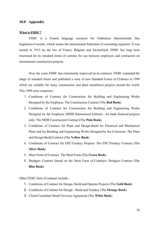 10.0 Appendix
What is FIDIC?
FIDIC is a French language acronym for Fédération Internationale Des
Ingénieurs-Conseils, which means the international federation of consulting engineers. It was
started in 1913 by the trio of France, Belgium and Switzerland. FIDIC has long been
renowned for its standard forms of contract for use between employers and contractors on
international construction projects.
Over the years FIDIC has consistently improved on its contracts. FIDIC expanded the
range of standard forms and published a suite of new Standard Forms of COntract in 1999
which are suitable for many construction and plant installation projects around the world.
This 1999 suite comprises:
1. Conditions of Contract for Construction for Building and Engineering Works
Designed by the Employer: The Construction Contract (The ​Red Book​​)
2. Conditions of Contract for Construction for Building and Engineering Works
Designed by the Employer (MDB Harmonised Edition) - for bank financed projects
only: The MDB Construction Contract (The ​Pink Book​​)
3. Conditions of Contract for Plant and Design-Build for Electrical and Mechanical
Plant and for Building and Engineering Works Designed by the Contractor: The Plant
and Design-Build Contract (The ​Yellow Book​​)
4. Conditions of Contract for EPC/Turnkey Projects: The EPC/Turnkey Contract (The
Silver Book​​)
5. Short Form of Contract: The Short Form (The ​Green Book​​)
6. Dredgers Contract (based on the Short Form of Contract): Dredgers Contract (The
Blue Book​​)
Other FIDIC form of contract include:-
1. Conditions of Contract for Design, Build and Operate Projects (The ​Gold Book​​)
2. Conditions of Contract for Design - Build and Turnkey (The ​Orange Book​​)
3. Client/Consultant Model Services Agreement (The ​White Book​​)
36
 