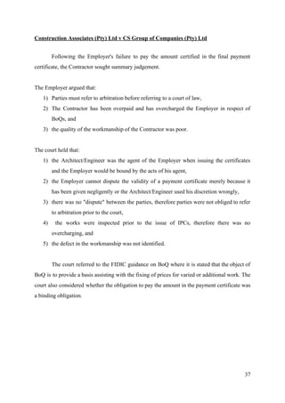Construction Associates (Pty) Ltd v CS Group of Companies (Pty) Ltd
Following the Employer's failure to pay the amount certified in the final payment
certificate, the Contractor sought summary judgement.
The Employer argued that:
1) Parties must refer to arbitration before referring to a court of law,
2) The Contractor has been overpaid and has overcharged the Employer in respect of
BoQs, and
3) the quality of the workmanship of the Contractor was poor.
The court held that:
1) the Architect/Engineer was the agent of the Employer when issuing the certificates
and the Employer would be bound by the acts of his agent,
2) the Employer cannot dispute the validity of a payment certificate merely because it
has been given negligently or the Architect/Engineer used his discretion wrongly,
3) there was no "dispute" between the parties, therefore parties were not obliged to refer
to arbitration prior to the court,
4) the works were inspected prior to the issue of IPCs, therefore there was no
overcharging, and
5) the defect in the workmanship was not identified.
The court referred to the FIDIC guidance on BoQ where it is stated that the object of
BoQ is to provide a basis assisting with the fixing of prices for varied or additional work. The
court also considered whether the obligation to pay the amount in the payment certificate was
a binding obligation.
37
 