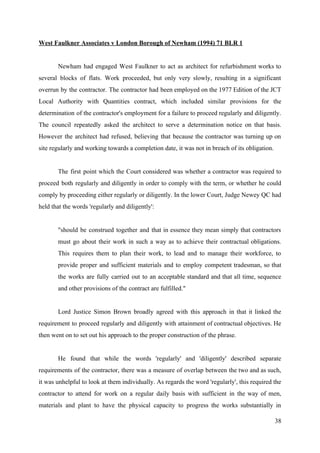 West Faulkner Associates v London Borough of Newham (1994) 71 BLR 1
Newham had engaged West Faulkner to act as architect for refurbishment works to
several blocks of flats. Work proceeded, but only very slowly, resulting in a significant
overrun by the contractor. The contractor had been employed on the 1977 Edition of the JCT
Local Authority with Quantities contract, which included similar provisions for the
determination of the contractor's employment for a failure to proceed regularly and diligently.
The council repeatedly asked the architect to serve a determination notice on that basis.
However the architect had refused, believing that because the contractor was turning up on
site regularly and working towards a completion date, it was not in breach of its obligation.
The first point which the Court considered was whether a contractor was required to
proceed both regularly and diligently in order to comply with the term, or whether he could
comply by proceeding either regularly or diligently. In the lower Court, Judge Newey QC had
held that the words 'regularly and diligently':
"should be construed together and that in essence they mean simply that contractors
must go about their work in such a way as to achieve their contractual obligations.
This requires them to plan their work, to lead and to manage their workforce, to
provide proper and sufficient materials and to employ competent tradesman, so that
the works are fully carried out to an acceptable standard and that all time, sequence
and other provisions of the contract are fulfilled."
Lord Justice Simon Brown broadly agreed with this approach in that it linked the
requirement to proceed regularly and diligently with attainment of contractual objectives. He
then went on to set out his approach to the proper construction of the phrase.
He found that while the words 'regularly' and 'diligently' described separate
requirements of the contractor, there was a measure of overlap between the two and as such,
it was unhelpful to look at them individually. As regards the word 'regularly', this required the
contractor to attend for work on a regular daily basis with sufficient in the way of men,
materials and plant to have the physical capacity to progress the works substantially in
38
 