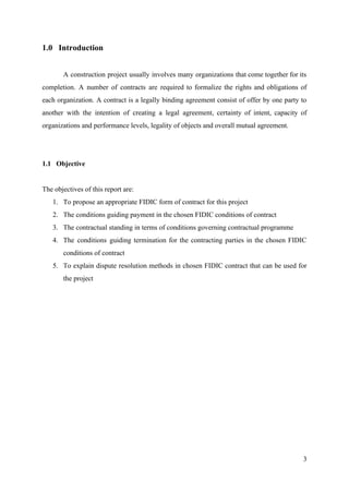 1.0 Introduction
A construction project usually involves many organizations that come together for its
completion. A number of contracts are required to formalize the rights and obligations of
each organization. A contract is a legally binding agreement consist of offer by one party to
another with the intention of creating a legal agreement, certainty of intent, capacity of
organizations and performance levels, legality of objects and overall mutual agreement.
1.1 Objective
The objectives of this report are:
1. To propose an appropriate FIDIC form of contract for this project
2. The conditions guiding payment in the chosen FIDIC conditions of contract
3. The contractual standing in terms of conditions governing contractual programme
4. The conditions guiding termination for the contracting parties in the chosen FIDIC
conditions of contract
5. To explain dispute resolution methods in chosen FIDIC contract that can be used for
the project
3
 