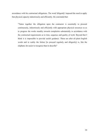 accordance with his contractual obligations. The word 'diligently' imposed the need to apply
that physical capacity industriously and efficiently. He concluded that:
"Taken together the obligation upon the contractor is essentially to proceed
continuously, industriously and efficiently with appropriate physical resources so as
to progress the works steadily towards completion substantially in accordance with
the contractual requirements as to time, sequence and quality of work. Beyond that I
think it is impossible to provide useful guidance. These are after all plain English
words and in reality the failure [to proceed regularly and diligently] is, like the
elephant, far easier to recognise than to describe"
39
 